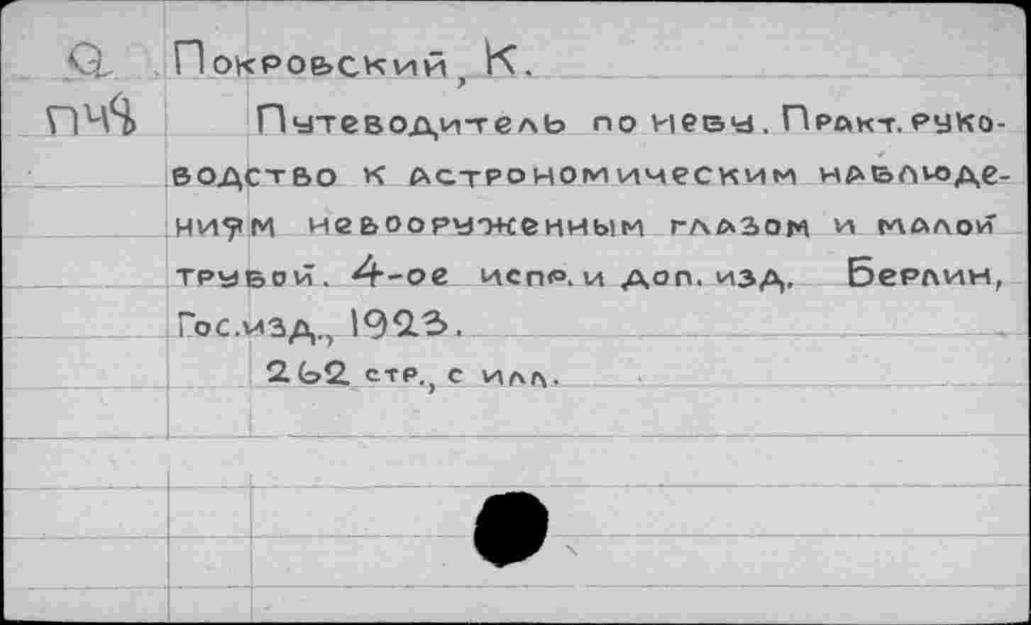 ﻿г		" Покро&ский К,	
СОЙ		7 Путеводитель по иеву. Прйкт.рйко-
	водство к астрономическим навлюде-ни5»м невооруженным глазом и малой трубой. 4--ое испли доп. изд, Берлин,	
	Гос.ичл 190.3,	
		Г 1'7 2,(э2. стр.} с илл.
		
		
		
		
		